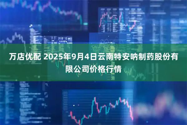 万店优配 2025年9月4日云南特安呐制药股份有限公司价格行情