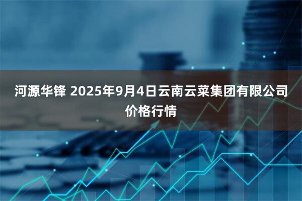 河源华锋 2025年9月4日云南云菜集团有限公司价格行情