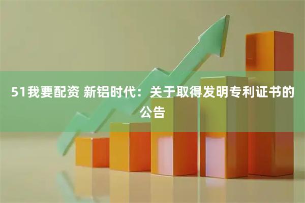 51我要配资 新铝时代：关于取得发明专利证书的公告