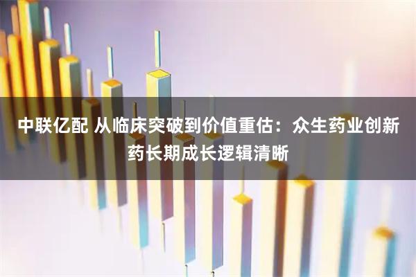 中联亿配 从临床突破到价值重估：众生药业创新药长期成长逻辑清晰