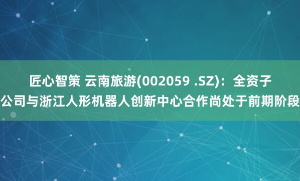 匠心智策 云南旅游(002059 .SZ)：全资子公司与浙江人形机器人创新中心合作尚处于前期阶段