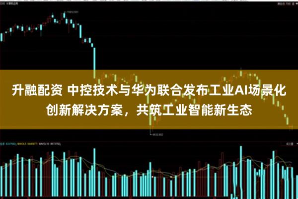 升融配资 中控技术与华为联合发布工业AI场景化创新解决方案，共筑工业智能新生态