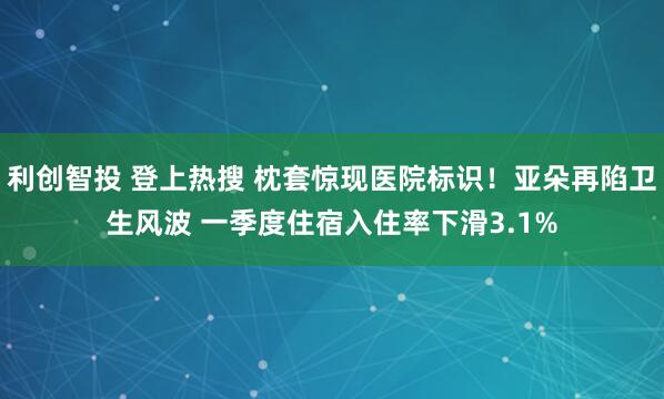 利创智投 登上热搜 枕套惊现医院标识！亚朵再陷卫生风波 一季度住宿入住率下滑3.1%