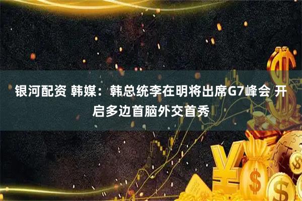 银河配资 韩媒：韩总统李在明将出席G7峰会 开启多边首脑外交首秀