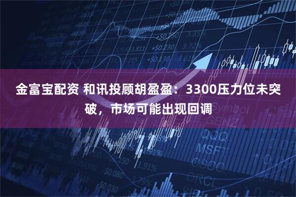 金富宝配资 和讯投顾胡盈盈：3300压力位未突破，市场可能出现回调