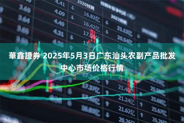華鑫證券 2025年5月3日广东汕头农副产品批发中心市场价格行情