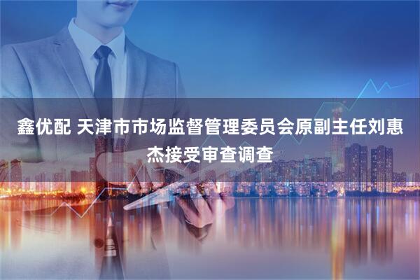 鑫优配 天津市市场监督管理委员会原副主任刘惠杰接受审查调查