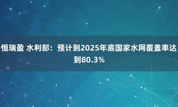 恒瑞盈 水利部：预计到2025年底国家水网覆盖率达到80.3%