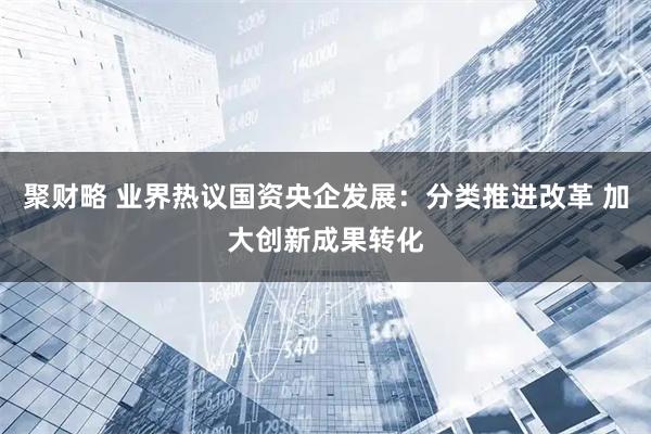 聚财略 业界热议国资央企发展：分类推进改革 加大创新成果转化