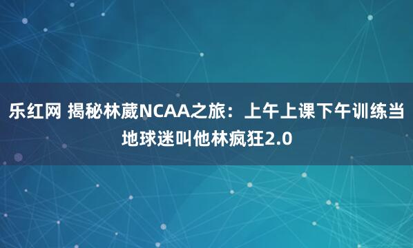 乐红网 揭秘林葳NCAA之旅：上午上课下午训练当地球迷叫他林疯狂2.0