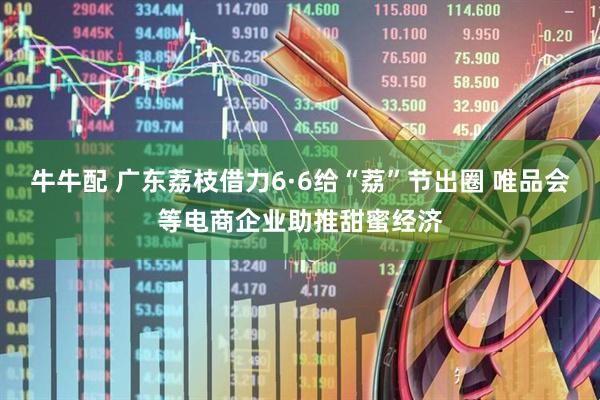 牛牛配 广东荔枝借力6·6给“荔”节出圈 唯品会等电商企业助推甜蜜经济