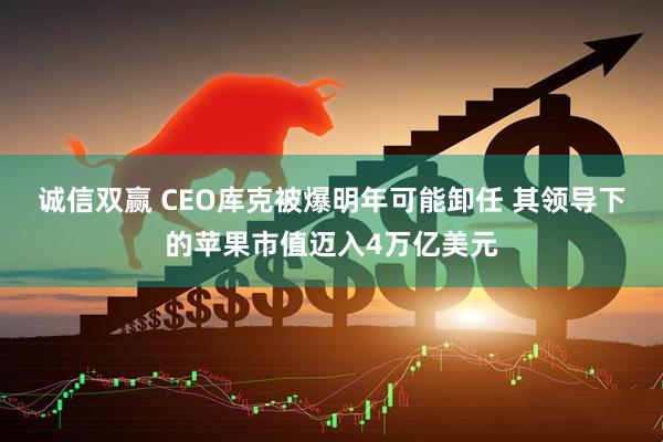 诚信双赢 CEO库克被爆明年可能卸任 其领导下的苹果市值迈入4万亿美元