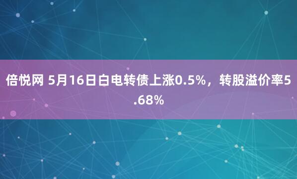 倍悦网 5月16日白电转债上涨0.5%，转股溢价率5.68%