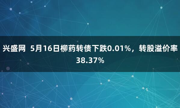 兴盛网  5月16日柳药转债下跌0.01%，转股溢价率38.37%