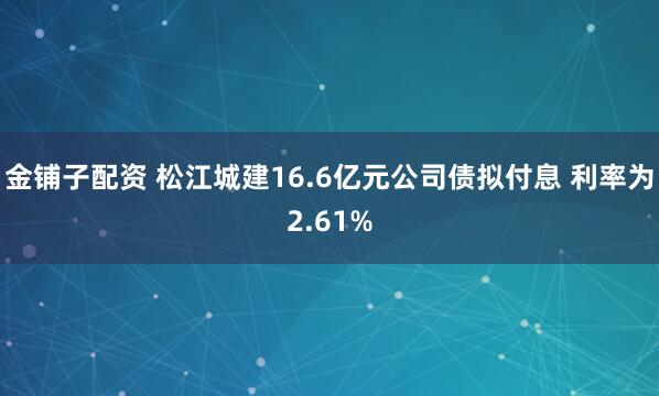 金铺子配资 松江城建16.6亿元公司债拟付息 利率为2.61%