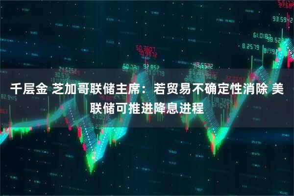 千层金 芝加哥联储主席：若贸易不确定性消除 美联储可推进降息进程
