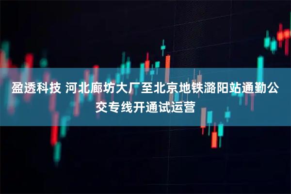 盈透科技 河北廊坊大厂至北京地铁潞阳站通勤公交专线开通试运营
