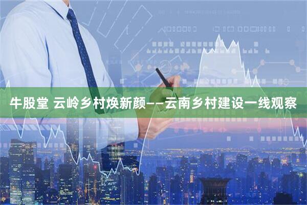 牛股堂 云岭乡村焕新颜——云南乡村建设一线观察