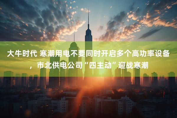 大牛时代 寒潮用电不要同时开启多个高功率设备，市北供电公司“四主动”迎战寒潮