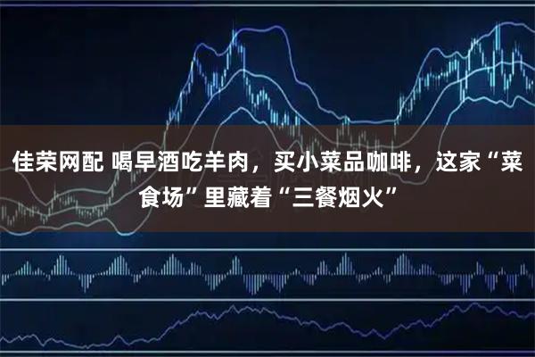 佳荣网配 喝早酒吃羊肉，买小菜品咖啡，这家“菜食场”里藏着“三餐烟火”