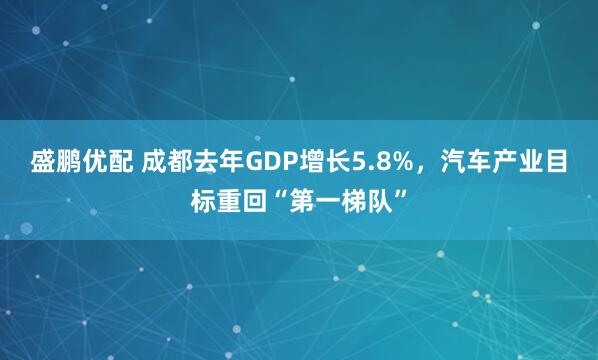 盛鹏优配 成都去年GDP增长5.8%，汽车产业目标重回“第一梯队”