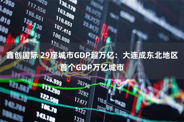 鑫创国际 29座城市GDP超万亿：大连成东北地区首个GDP万亿城市