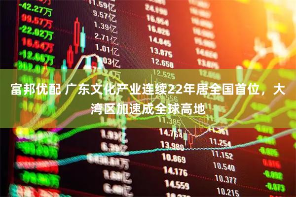 富邦优配 广东文化产业连续22年居全国首位，大湾区加速成全球高地