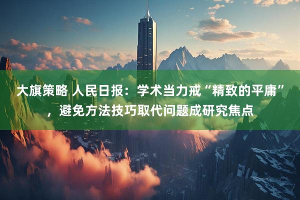 大旗策略 人民日报：学术当力戒“精致的平庸”，避免方法技巧取代问题成研究焦点