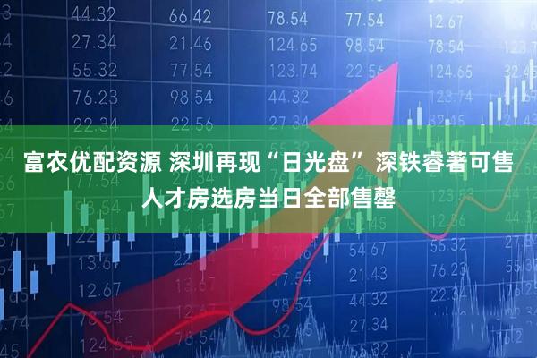 富农优配资源 深圳再现“日光盘” 深铁睿著可售人才房选房当日全部售罄