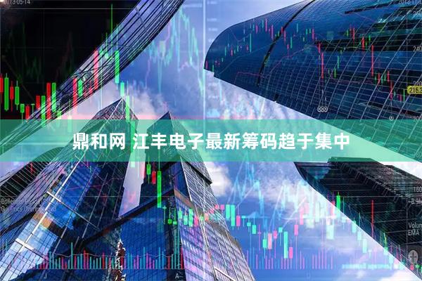 鼎和网 江丰电子最新筹码趋于集中