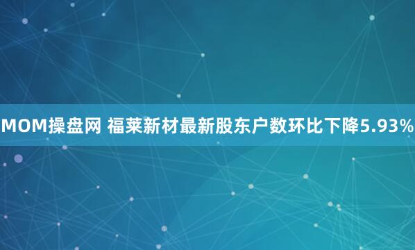 MOM操盘网 福莱新材最新股东户数环比下降5.93%