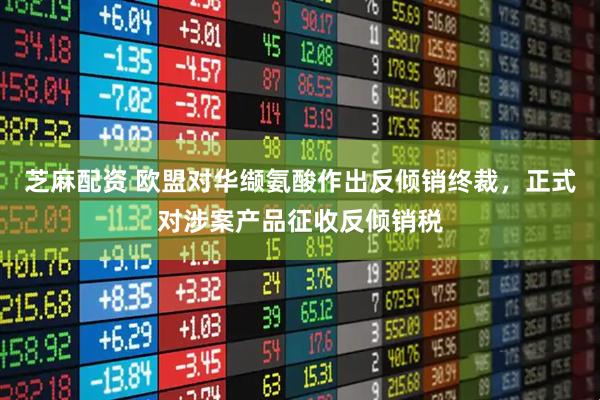 芝麻配资 欧盟对华缬氨酸作出反倾销终裁，正式对涉案产品征收反倾销税