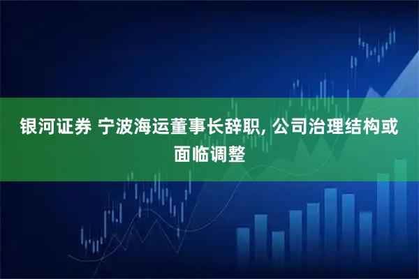 银河证券 宁波海运董事长辞职, 公司治理结构或面临调整