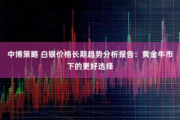 中博策略 白银价格长期趋势分析报告:黄金牛市下的更好选择