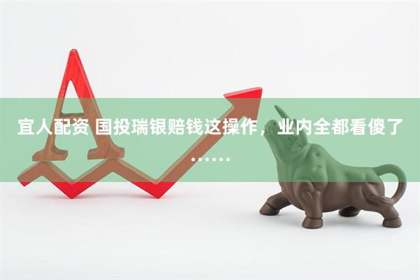 宜人配资 国投瑞银赔钱这操作，业内全都看傻了……