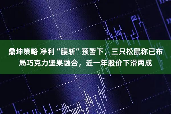 鼎坤策略 净利“腰斩”预警下，三只松鼠称已布局巧克力坚果融合，近一年股价下滑两成