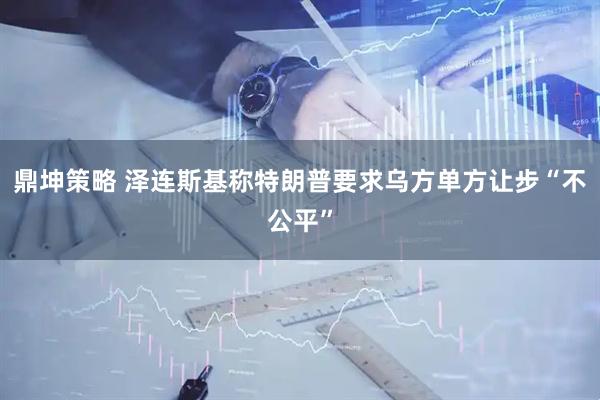 鼎坤策略 泽连斯基称特朗普要求乌方单方让步“不公平”