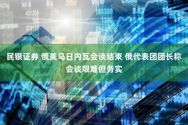 民银证券 俄美乌日内瓦会谈结束 俄代表团团长称会谈艰难但务实