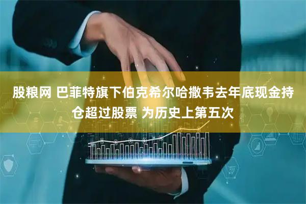 股粮网 巴菲特旗下伯克希尔哈撒韦去年底现金持仓超过股票 为历史上第五次