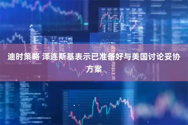 迪时策略 泽连斯基表示已准备好与美国讨论妥协方案