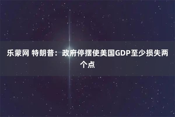 乐蒙网 特朗普：政府停摆使美国GDP至少损失两个点