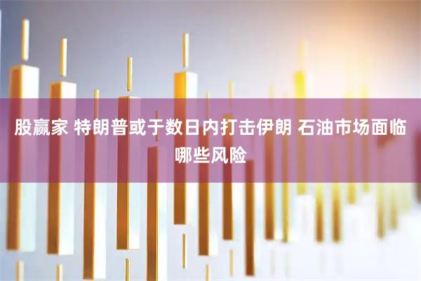 股赢家 特朗普或于数日内打击伊朗 石油市场面临哪些风险