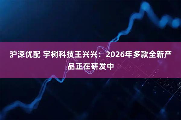 沪深优配 宇树科技王兴兴：2026年多款全新产品正在研发中