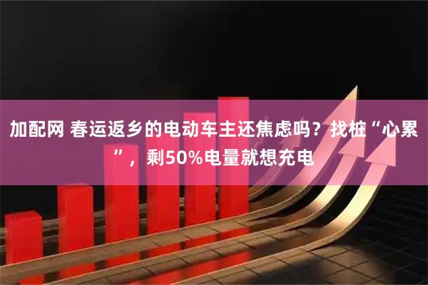 加配网 春运返乡的电动车主还焦虑吗?找桩“心累”,剩50%电量就想充电