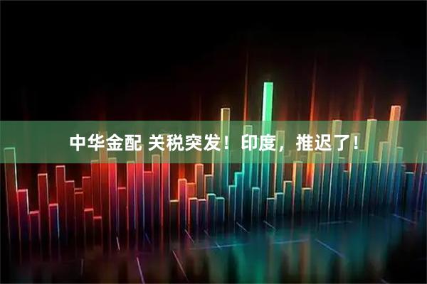 中华金配 关税突发！印度，推迟了！