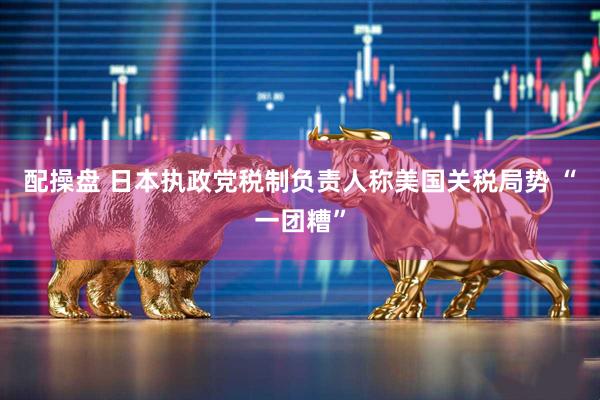 配操盘 日本执政党税制负责人称美国关税局势 “一团糟”