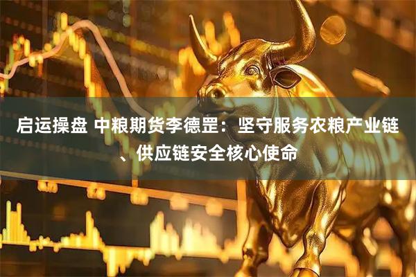 启运操盘 中粮期货李德罡：坚守服务农粮产业链、供应链安全核心使命