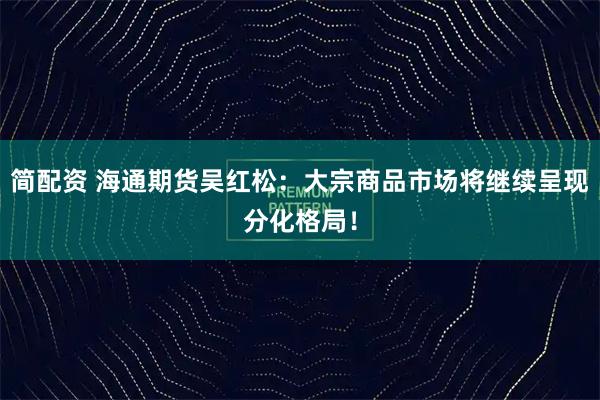 简配资 海通期货吴红松：大宗商品市场将继续呈现分化格局！