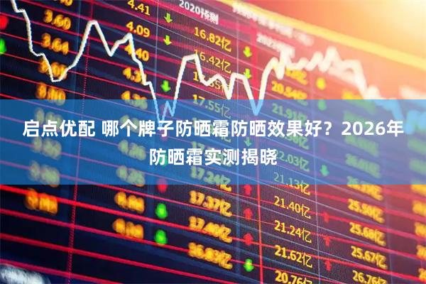 启点优配 哪个牌子防晒霜防晒效果好？2026年防晒霜实测揭晓