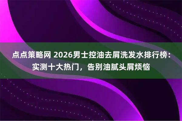 点点策略网 2026男士控油去屑洗发水排行榜：实测十大热门，告别油腻头屑烦恼
